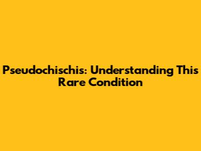 Pseudochischis: Understanding This Rare Condition