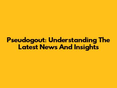 Pseudogout: Understanding The Latest News And Insights
