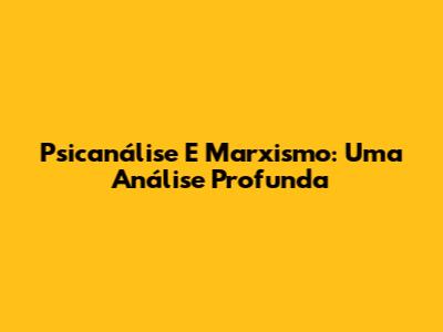 Psicanálise E Marxismo: Uma Análise Profunda