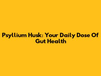 Psyllium Husk: Your Daily Dose Of Gut Health