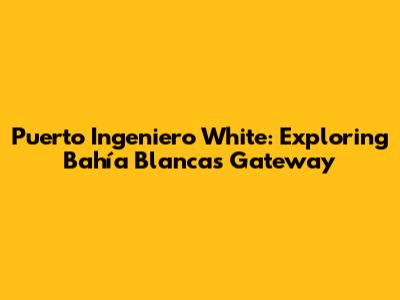 Puerto Ingeniero White: Exploring Bahía Blanca's Gateway