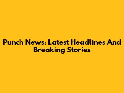 Punch News: Latest Headlines And Breaking Stories