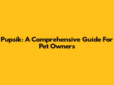 Pupsik: A Comprehensive Guide For Pet Owners