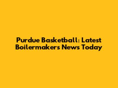 Purdue Basketball: Latest Boilermakers News Today