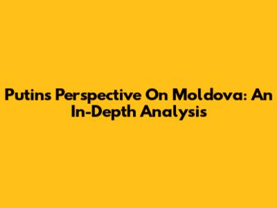 Putin's Perspective On Moldova: An In-Depth Analysis