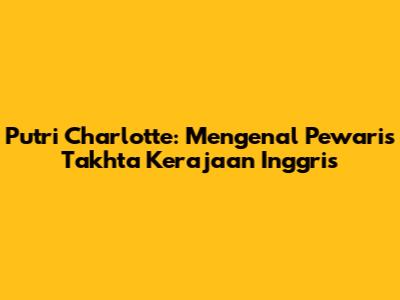 Putri Charlotte: Mengenal Pewaris Takhta Kerajaan Inggris