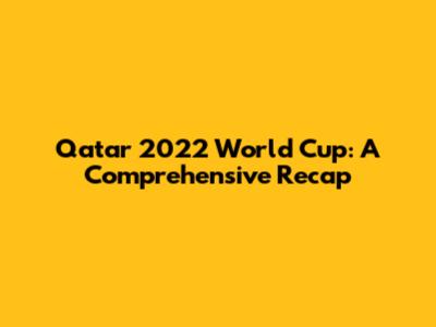 Qatar 2022 World Cup: A Comprehensive Recap
