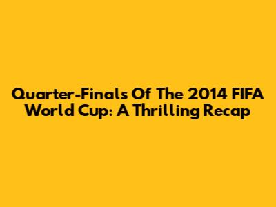 Quarter-Finals Of The 2014 FIFA World Cup: A Thrilling Recap