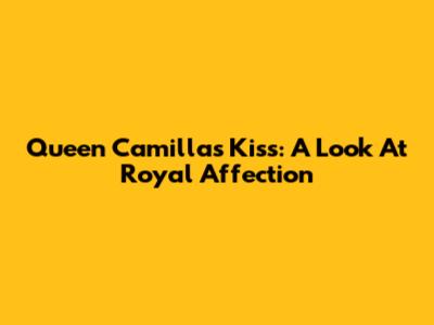 Queen Camilla's Kiss: A Look At Royal Affection
