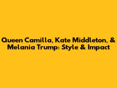 Queen Camilla, Kate Middleton, & Melania Trump: Style & Impact