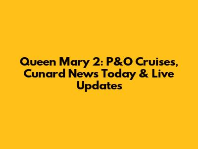Queen Mary 2: P&O Cruises, Cunard News Today & Live Updates