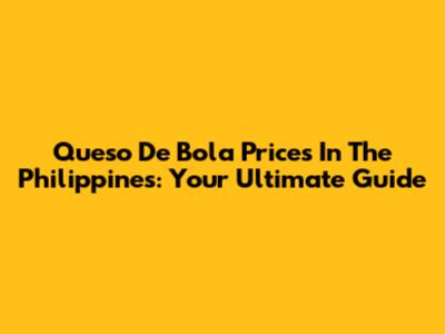 Queso De Bola Prices In The Philippines: Your Ultimate Guide