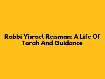 Rabbi Yisroel Reisman: A Life Of Torah And Guidance