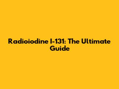 Radioiodine I-131: The Ultimate Guide