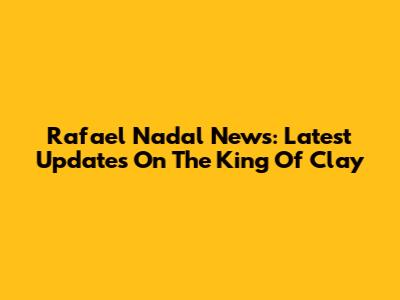 Rafael Nadal News: Latest Updates On The King Of Clay