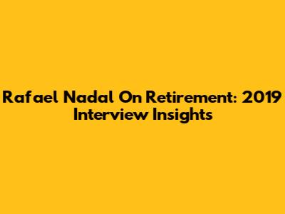 Rafael Nadal On Retirement: 2019 Interview Insights