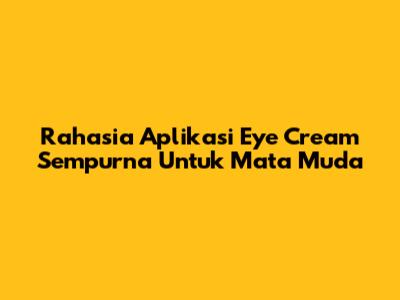 Rahasia Aplikasi Eye Cream Sempurna Untuk Mata Muda