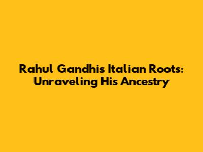 Rahul Gandhi's Italian Roots: Unraveling His Ancestry