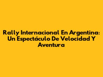 Rally Internacional En Argentina: Un Espectáculo De Velocidad Y Aventura