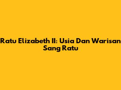 Ratu Elizabeth II: Usia Dan Warisan Sang Ratu