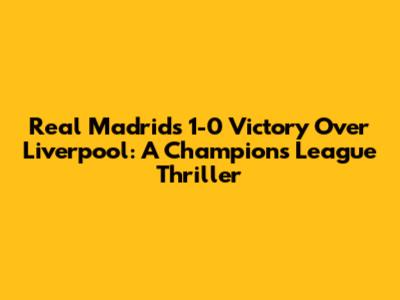 Real Madrid's 1-0 Victory Over Liverpool: A Champions League Thriller