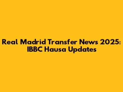 Real Madrid Transfer News 2025: IBBC Hausa Updates