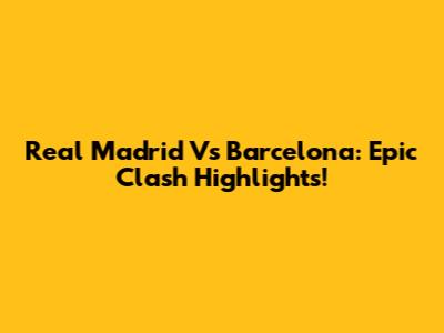 Real Madrid Vs Barcelona: Epic Clash Highlights!