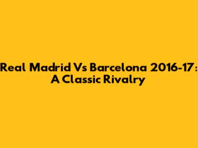 Real Madrid Vs Barcelona 2016-17: A Classic Rivalry