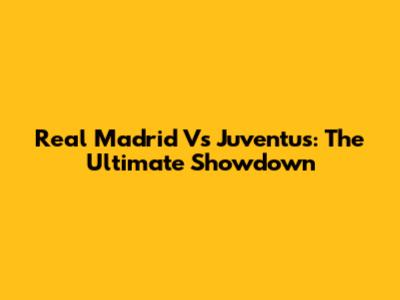 Real Madrid Vs Juventus: The Ultimate Showdown