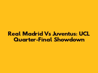 Real Madrid Vs Juventus: UCL Quarter-Final Showdown