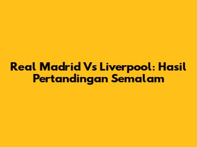 Real Madrid Vs Liverpool: Hasil Pertandingan Semalam