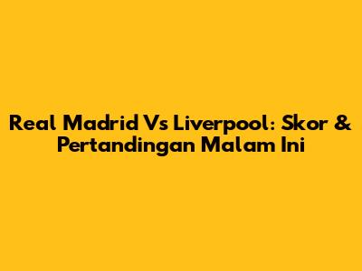 Real Madrid Vs Liverpool: Skor & Pertandingan Malam Ini
