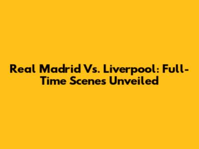 Real Madrid Vs. Liverpool: Full-Time Scenes Unveiled
