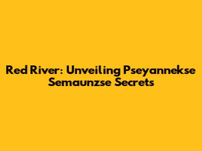 Red River: Unveiling Pseyannekse Semaunzse Secrets