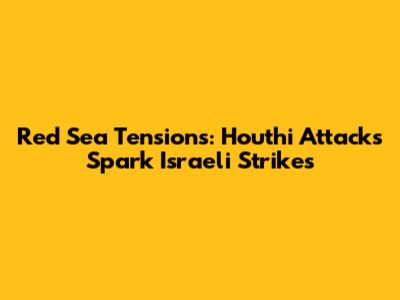 Red Sea Tensions: Houthi Attacks Spark Israeli Strikes