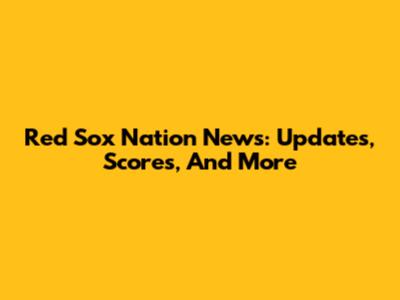 Red Sox Nation News: Updates, Scores, And More
