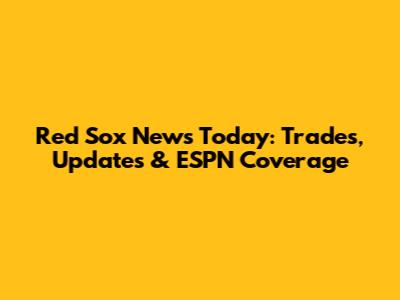 Red Sox News Today: Trades, Updates & ESPN Coverage