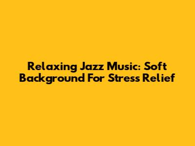 Relaxing Jazz Music: Soft Background For Stress Relief