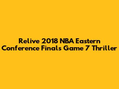 Relive 2018 NBA Eastern Conference Finals Game 7 Thriller