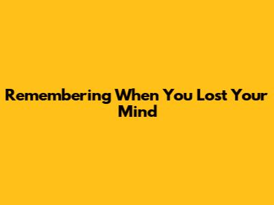 Remembering When You Lost Your Mind