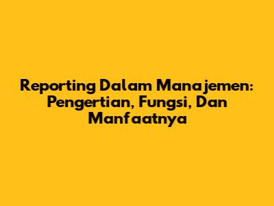 Reporting Dalam Manajemen: Pengertian, Fungsi, Dan Manfaatnya