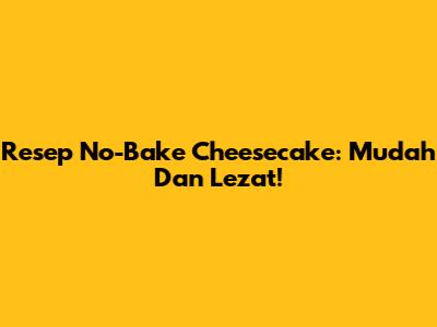 Resep No-Bake Cheesecake: Mudah Dan Lezat!