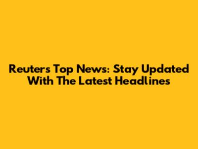 Reuters Top News: Stay Updated With The Latest Headlines