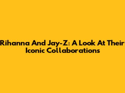 Rihanna And Jay-Z: A Look At Their Iconic Collaborations