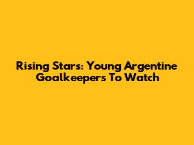 Rising Stars: Young Argentine Goalkeepers To Watch