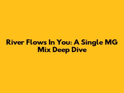 River Flows In You: A Single MG Mix Deep Dive