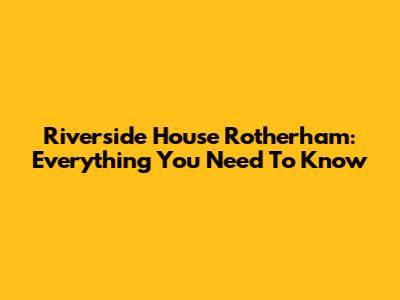 Riverside House Rotherham: Everything You Need To Know