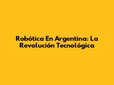 Robótica En Argentina: La Revolución Tecnológica