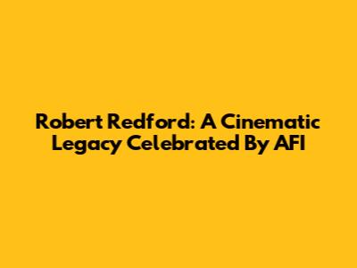 Robert Redford: A Cinematic Legacy Celebrated By AFI