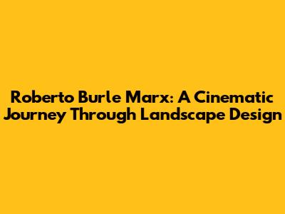 Roberto Burle Marx: A Cinematic Journey Through Landscape Design
